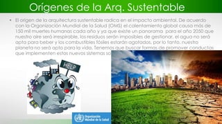 Orígenes de la Arq. Sustentable
• El origen de la arquitectura sustentable radica en el impacto ambiental. De acuerdo
con la Organización Mundial de la Salud (OMS) el calentamiento global causa más de
150 mil muertes humanas cada año y ya que existe un panorama para el año 2050 que
nuestro aire será irrespirable, los residuos serán imposibles de gestionar, el agua no será
apta para beber y los combustibles fósiles estarán agotados, por lo tanto, nuestro
planeta no será apto para la vida. Tenemos que buscar formas de promover conductas
que implementen estos nuevos sistemas sostenibles.
 