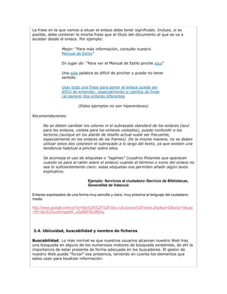 La frase en la que vamos a situar el enlace debe tener significado. Incluso, si es
posible, debe contener la misma frase que el título del documento al que se va a
acceder desde el enlace. Por ejemplo:

                 Mejor: “Para más información, consulte nuestro
                 Manual de Estilo”

                 En lugar de: “Para ver el Manual de Estilo pinche aquí”

                 Una sola palabra es difícil de pinchar y puede no tener
                 sentido.

                 Usar toda una frase para poner el enlace puede ser
                 difícil de entender, especialmente si cambia de línea
                 (al parecer dos enlaces diferentes

                          (Estos ejemplos no son hiperenlaces)

Recomendaciones:

      No se deben cambiar los colores ni el subrayado standard de los enlaces (azul
      para los enlaces, violeta para los enlaces visitados), puede confundir a los
      lectores (aunque en los alarde de diseño actual suele ser frecuente,
      especialmente en los enlaces de los frames). De la misma manera, no se deben
      utilizar estos dos coloresni el subrayado a lo largo del texto, ya que existen una
      tendencia habitual a pinchar sobre ellos.

      Se aconseja el uso de etiquetas o “taglines” (cuadros flotantes que aparecen
      cuando se para el ratón sobre el enlace) cuando el término o icono del enlace no
      sea lo suficientemente claro: estas etiquetas nos permiten añadir algún texto
      explicativo.

                                Ejemplo: Servicios al ciudadano /Servicio de Bibliotecas,
                                Generalitat de Valencia

Enlaces expresados de una forma muy sencilla y clara, muy próxima al lenguaje del ciudadano
medio

http://www.google.com/url?q=http%3A%2F%2Fxlpv.cult.gva.es%2Findex.php&sa=D&sntz=1&usg
=AFrqEzfUZsuxKmgeblK_qZp8NPI8u9BXig




2.4. Ubicuidad, buscabilidad y nombre de ficheros

Buscabilidad: Lo más normal es que nuestros usuarios alcancen nuestro Web tras
una búsqueda en alguno de los numerosos motores de búsqueda existentes, de ahí la
importancia de estar presente de forma adecuada en los buscadores. El gestor de
nuestro Web puede “forzar” esa presencia, teniendo en cuenta los elementos que
estos usan para localizar información:
 
