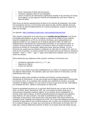 o   Poner claramente el título del documento
   o   Introducir palabras clave en los metadatos
   o   Incluir el máximo de información significativa posible en las primeras 25 líneas
       de la página, ya que algunos motores de búsqueda las usan para indizar su
       base de datos.

Otra forma es darnos expresamente de alta en los motores de búsqueda. Casi todos
los buscadores incluyen un formulario para darse de alta. Existen además servicios
que nos dan de alta simultáneamente en muchos buscadores, aunque la mayoría de
ellos son de pago.

Un ejemplo: http://members.tripod.com/~recursosweb/motores.html

Otro aspecto importante en la estructura es el nombre de los ficheros: Una de las
principales dificultades a la hora de realizar un documento WWW es que nosotros
estamos trabajando en un PC con el entorno Windows, pero habitualmente las
páginas residen en una máquina con el sistema operativo UNIX. En UNIX son
especialmente importantes las mayúsculas/minúsculas, lo que debemos tener en
cuenta a la hora de poner el nombre a un fichero y hacer un enlace al mismo: si
pusimos el nombre en minúsculas, deberemos hacer igual los enlaces. Si no lo
hacemos así, puede que los enlaces e imágenes se vean bien en nuestro PC, pero no
será así en el servidor. Lo mismo sucede con las extensiones de los ficheros: podemos
emplear ".html" o ".htm", ".jpg" o ".jpeg" pero deberemos respetar esto a la hora de
hacer los enlaces.

Otros elementos que debemos evitar al poner nombres a los ficheros son:

   o   Caracteres especiales como ñ, ç, ¿ ª ", etc.
   o   Espacios en blanco
   o   Letras con acentos

Lo mejor es que desde el principio establezcamos un criterio y lo sigamos para todas
las páginas relacionadas: Por ejemplo, optar por poner todo en minúsculas y con las
extensiones html y jpg.

Siempre se debe evitar cambiar el nombre a los ficheros, aunque hayamos
actualizado la información; no hay que olvidar que la página puede estar referenciada
en diversos sitios. Si no quedara más remedio que cambiarle el nombre, se puede
mantener la página antigua, con una nota en la que se que avise de que "esta página
ha cambiado de sitio", dando a continuación la nueva URL.

Existe la posibilidad de poner en un servidor Web ficheros que no sean en formato
html: en Word, Excel, PowerPoint, PDF, etc. Los enlaces se hacen igual que si
estuviéramos enlazando cualquier página. En la mayoría de los navegadores, al
pinchar sobre estos enlaces, se abrirá automáticamente el programa que gestiona
esos ficheros. En caso contrario, nos dará la posibilidad de guardar en nuestro
ordenador el documento. Esto quiere decir que para poder usar estos ficheros es
necesario tener instalado ese programa en el PC, por lo que solo debemos ponerlos si
tenemos la seguridad de que nuestros lectores van a contar con el software necesario.
Si no estamos seguros, es mejor que convirtamos la información al formato html. En
todo caso, siempre deberemos advertir al lector en el propio texto del enlace de que
 
