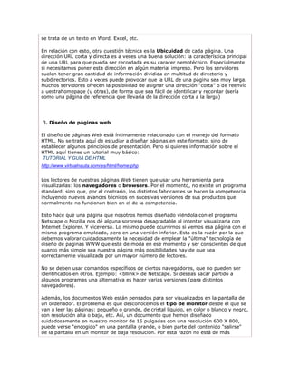 se trata de un texto en Word, Excel, etc.

En relación con esto, otra cuestión técnica es la Ubicuidad de cada página. Una
dirección URL corta y directa es a veces una buena solución: la característica principal
de una URL para que pueda ser recordada es su caracer nemotécnico. Especialmente
si necesitamos poner esta dirección en algún material impreso. Pero los servidores
suelen tener gran cantidad de información dividida en multitud de directorio y
subdirectorios. Esto a veces puede provocar que la URL de una página sea muy larga.
Muchos servidores ofrecen la posibilidad de asignar una dirección “corta” o de reenvío
a uestrahomepage (u otras), de forma que sea fácil de identificar y recordar (sería
como una página de referencia que llevaría de la dirección corta a la larga)




3. Diseño de páginas web

El diseño de páginas Web está íntimamente relacionado con el manejo del formato
HTML. No se trata aquí de estudiar a diseñar páginas en este formato, sino de
establecer algunos principios de presentación. Pero si quieres información sobre el
HTML aquí tienes un tutorial muy básico:
 TUTORIAL Y GUIA DE HTML
http://www.virtualnauta.com/es/html/home.php

Los lectores de nuestras páginas Web tienen que usar una herramienta para
visualizarlas: los navegadores o browsers. Por el momento, no existe un programa
standard, sino que, por el contrario, los distintos fabricantes se hacen la competencia
incluyendo nuevos avances técnicos en sucesivas versiones de sus productos que
normalmente no funcionan bien en el de la competencia.

Esto hace que una página que nosotros hemos diseñado viéndola con el programa
Netscape o Mozilla nos dé alguna sorpresa desagradable al intentar visualizarla con
Internet Explorer. Y viceversa. Lo mismo puede ocurrirnos si vemos esa página con el
mismo programa empleado, pero en una versión inferior. Esta es la razón por la que
debemos valorar cuidadosamente la necesidad de emplear la "última" tecnología de
diseño de paginas WWW que esté de moda en ese momento y ser conscientes de que
cuanto más simple sea nuestra página más posibilidades hay de que sea
correctamente visualizada por un mayor número de lectores.

No se deben usar comandos específicos de ciertos navegadores, que no pueden ser
identificados en otros. Ejemplo: <bllink> de Netscape. Si deseas sacar partido a
algunos programas una alternativa es hacer varias versiones (para distintos
navegadores).

Además, los documentos Web están pensados para ser visualizados en la pantalla de
un ordenador. El problema es que desconocemos el tipo de monitor desde el que se
van a leer las páginas: pequeño o grande, de cristal líquido, en color o blanco y negro,
con resolución alta o baja, etc. Así, un documento que hemos diseñado
cuidadosamente en nuestro monitor de 15 pulgadas con una resolución 600 X 800,
puede verse "encogido" en una pantalla grande, o bien parte del contenido "salirse"
de la pantalla en un monitor de baja resolución. Por esta razón no está de más
 