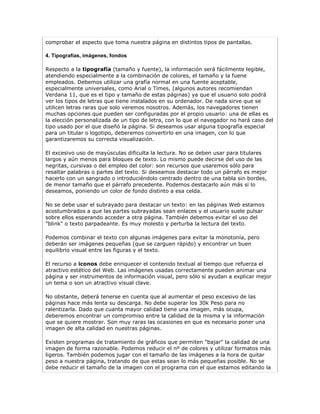 comprobar el aspecto que toma nuestra página en distintos tipos de pantallas.

4. Tipografías, imágenes, fondos

Respecto a la tipografía (tamaño y fuente), la información será fácilmente legible,
atendiendo especialmente a la combinación de colores, el tamaño y la fuene
empleados. Debemos utilizar una grafía normal en una fuente aceptable,
especialmente universales, como Arial o Times, (algunos autores recomiendan
Verdana 11, que es el tipo y tamaño de estas páginas) ya que el usuario solo podrá
ver los tipos de letras que tiene instalados en su ordenador. De nada sirve que se
utilicen letras raras que solo veremos nosotros. Además, los navegadores tienen
muchas opciones que pueden ser configuradas por el propio usuario: una de ellas es
la elección personalizada de un tipo de letra, con lo que el navegador no hará caso del
tipo usado por el que diseñó la página. Si deseamos usar alguna tipografía especial
para un titular o logotipo, deberemos convertirlo en una imagen, con lo que
garantizaremos su correcta visualización.

El excesivo uso de mayúsculas dificulta la lectura. No se deben usar para titulares
largos y aún menos para bloques de texto. Lo mismo puede decirse del uso de las
negritas, cursivas o del empleo del color: son recursos que usaremos sólo para
resaltar palabras o partes del texto. Si deseamos destacar todo un párrafo es mejor
hacerlo con un sangrado o introduciéndolo centrado dentro de una tabla sin bordes,
de menor tamaño que el párrafo precedente. Podemos destacarlo aún más si lo
deseamos, poniendo un color de fondo distinto a esa celda.

No se debe usar el subrayado para destacar un texto: en las páginas Web estamos
acostumbrados a que las partes subrayadas sean enlaces y el usuario suele pulsar
sobre ellos esperando acceder a otra página. También debemos evitar el uso del
"blink" o texto parpadeante. Es muy molesto y perturba la lectura del texto.

Podemos combinar el texto con algunas imágenes para evitar la monotonía, pero
deberán ser imágenes pequeñas (que se carguen rápido) y encontrar un buen
equilibrio visual entre las figuras y el texto.

El recurso a iconos debe enriquecer el contenido textual al tiempo que refuerza el
atractivo estético del Web. Las imágenes usadas correctamente pueden animar una
página y ser instrumentos de información visual, pero sólo si ayudan a explicar mejor
un tema o son un atractivo visual clave.

No obstante, deberá tenerse en cuenta que al aumentar el peso excesivo de las
páginas hace más lenta su descarga. No debe superar los 30k Peso para no
ralentizarla. Dado que cuanta mayor calidad tiene una imagen, más ocupa,
deberemos encontrar un compromiso entre la calidad de la misma y la información
que se quiere mostrar. Son muy raras las ocasiones en que es necesario poner una
imagen de alta calidad en nuestras páginas.

Existen programas de tratamiento de gráficos que permiten "bajar" la calidad de una
imagen de forma razonable. Podemos reducir el nº de colores y utilizar formatos más
ligeros. También podemos jugar con el tamaño de las imágenes a la hora de quitar
peso a nuestra página, tratando de que estas sean lo más pequeñas posible. No se
debe reducir el tamaño de la imagen con el programa con el que estamos editando la
 