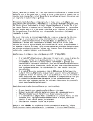 página (Netscape Composer, etc.): nos da la falsa impresión de que la imagen es más
pequeña, pero lo único que hace es reducir la forma en que vemos la imagen, que en
realidad es la misma. Para reducir de verdad el tamaño de la imagen deberemos usar
un programa de tratamiento de gráficos.

Si necesitamos incluir alguna imagen grande, es mejor poner en la página una
pequeña muestra de la misma, indicando que se puede pinchar sobre ella para verla
en tamaño grande. Los sistemas de carga progresiva permiten al usuario ver lo que
va a llegar y decidir si espera o corta la descarga. Las descripciones ALT (alternativa
textual) ayudan a conocer lo que se va a descargar antes y facilitan la navegación a
los discapacitados. Si en el código html introduces las dimensiones facilitas al
navegador la carga.

Se puede referenciar la misma imagen todas las veces que se quiera. No debemos
sobrecargar el servidor poniendo una y otra vez la misma imagen en diferentes
directorios o con distintos nombres de ficheros: basta con ponerla una vez y
referenciar la misma. Esto tiene además la ventaja de que si un usuario ya ha
cargado ese icono en alguna ocasión, lo conservará en la "caché" de su ordenador y
no necesitará cargarlo de nuevo, con lo que se acelera la transmisión. Por esta razón,
para iconos sencillos como son las "bolitas" para listados, líneas de separación, etc.
deben estar recogidos todos en un archivo gráfico.

Los formatos de imágenes más extendidos son: GIF y JPG (o JPEG):

   o   El formato GIF utiliza hasta un máximo de 256 colores o 64 tonos de grises (se
       pueden usar menos, con lo que ocupa menos la imagen) y permite la
       posibilidad de definir fondos transparentes y animación de gráficos. Este
       formato usa un sistema de compresión (para reducir el tiempo de transmisión
       por la red) con el que no se pierde calidad. Por ello, este formato es apropiado
       para imágenes pequeñas y con buena resolución y para dibujos con bordes
       bien definidos.
   o   El formato JPG permite calidades de más de 256 colores, de hecho permite
       hasta 16 millones. El problema es que muchos usuarios tienen una resolución
       de pantalla de solo 256 colores, con lo que puede que se vean las imágenes de
       forma defectuosa. Este formato tiene un sistema de compresión que hace que
       su transmisión por la red sea más rápida, por los que es el formato más
       apropiado para imágenes grandes. Sin embrago, este sistema de compresión
       puede bajar la calidad de la imagen.

Las imágenes animadas deben utilizarse con mucho cuidado:

   o   Ocupan bastante más espacio que las imágenes normales.
   o   Distraen la atención del lector de la información útil y acaban cansando.
   o   Dificultan el saber cuando ha terminado de cargarse una página.
   o   Si se tiene abierta la página Web y se cambia a una ventana distinta con otra
       aplicación, el PC sigue procesando la repetición de la imagen, con lo que
       ralentiza la velocidad de trabajo del ordenador.
   o   Dificultan una impresión "limpia" de la página.

Respecto a los fondos, hay que Utilizar colores contrastantes y seguros. Texto y
fondo deben contrastar adecuadamente. La paleta de 216 colores es el Standard
 