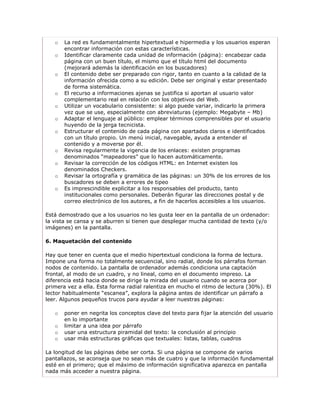 o   La red es fundamentalmente hipertextual e hipermedia y los usuarios esperan
       encontrar información con estas características.
   o   Identificar claramente cada unidad de información (página): encabezar cada
       página con un buen título, el mismo que el título html del documento
       (mejorará además la identificación en los buscadores)
   o   El contenido debe ser preparado con rigor, tanto en cuanto a la calidad de la
       información ofrecida como a su edición. Debe ser original y estar presentado
       de forma sistemática.
   o   El recurso a informaciones ajenas se justifica si aportan al usuario valor
       complementario real en relación con los objetivos del Web.
   o   Utilizar un vocabulario consistente: si algo puede variar, indicarlo la primera
       vez que se use, especialmente con abreviaturas (ejemplo: Megabyte – Mb)
   o   Adaptar el lenguaje al público: emplear términos comprensibles por el usuario
       huyendo de la jerga tecnicista.
   o   Estructurar el contenido de cada página con apartados claros e identificados
       con un título propio. Un menú inicial, navegable, ayuda a entender el
       contenido y a moverse por él.
   o   Revisa regularmente la vigencia de los enlaces: existen programas
       denominados “mapeadores” que lo hacen automáticamente.
   o   Revisar la corrección de los códigos HTML: en Internet existen los
       denominados Checkers.
   o   Revisar la ortografía y gramática de las páginas: un 30% de los errores de los
       buscadores se deben a errores de tipeo
   o   Es imprescindible explicitar a los responsables del producto, tanto
       institucionales como personales. Deberán figurar las direcciones postal y de
       correo electrónico de los autores, a fin de hacerlos accesibles a los usuarios.

Está demostrado que a los usuarios no les gusta leer en la pantalla de un ordenador:
la vista se cansa y se aburren si tienen que desplegar mucha cantidad de texto (y/o
imágenes) en la pantalla.

6. Maquetación del contenido

Hay que tener en cuenta que el medio hipertextual condiciona la forma de lectura.
Impone una forma no totalmente secuencial, sino radial, donde los párrafos forman
nodos de contenido. La pantalla de ordenador además condiciona una captación
frontal, al modo de un cuadro, y no lineal, como en el documento impreso. La
diferencia está hacia donde se dirige la mirada del usuario cuando se acerca por
primera vez a ella. Esta forma radial ralentiza en mucho el ritmo de lectura (30%). El
lector habitualmente “escanea”, explora la página antes de identificar un párrafo a
leer. Algunos pequeños trucos para ayudar a leer nuestras páginas:

   o   poner en negrita los conceptos clave del texto para fijar la atención del usuario
       en lo importante
   o   limitar a una idea por párrafo
   o   usar una estructura piramidal del texto: la conclusión al principio
   o   usar más estructuras gráficas que textuales: listas, tablas, cuadros

La longitud de las páginas debe ser corta. Si una página se compone de varios
pantallazos, se aconseja que no sean más de cuatro y que la información fundamental
esté en el primero; que el máximo de información significativa aparezca en pantalla
nada más acceder a nuestra página.
 