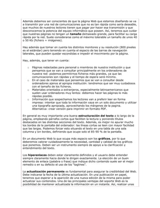 Además debemos ser conscientes de que la página Web que estamos diseñando se va
a transmitir por una red de comunicaciones que no es tan rápida como sería deseable,
que muchos de nuestros lectores tienen que pagar por hacer esa transmisión y que
desconocemos la potencia del equipo informático que poseen. Así, tenemos que cuidar
que nuestras páginas no tengan un tamaño demasiado grande, para facilitar su carga
rápida por la red. Suele considerarse como el máximo tolerable un tamaño de unos 40
o 50 Kb (fichero + imágenes).

Hay además que tomar en cuenta los distintos monitores y su resolución (800 pixeles
es el estándar) pero teniendo en cuenta el espacio de las barras de navegación
laterales, que pueden quedar escondidas e impedir el movimiento por la página.

Hay, además, que tener en cuenta:

   o   Páginas redactadas para personal o miembros de nuestra institución y que
       pensamos que se van a consultar principalmente en los ordenadores de
       nuestra red: podemos permitirnos ficheros más grandes, ya que las
       comunicaciones son rápidas y el tiempo de espera será mínimo.
   o   En el caso de materiales que pensemos que se van a consultar desde
       ordenadores ajenos al apropia institución: tendremos que ser muy cuidadosos
       con el tamaño de los ficheros.
   o   Materiales orientados a extranjeros, especialmente latinoamericanos que
       suelen usar ordenadores muy lentos: debemos hacer las páginas lo más
       rápidas posible.
   o   Información que sospechamos los lectores van a preferir leer en forma
       impresa: intentar que toda la información vaya en un solo documento y utilizar
       una tipografía apropiada, aprovechando los márgenes de la pagina.
       Alternativa: crear versión para imprimir en formato PDF.

En general es muy importante una buena estructuración del texto a lo largo de la
página, empleando párrafos cortos que faciliten la lectura y poniendo títulos
destacados en las distintas secciones del texto. Además, es mejor no apurar mucho
los bordes de la pantalla del ordenador: las líneas cortas se leen con mayor facilidad
que las largas. Podemos forzar esto situando el texto en una tabla de una sola
columna y sin bordes, definiendo que ocupe solo el 85-90 % de la pantalla.

En un documento Web lo que ocupa más espacio son los gráficos, por lo que
deberemos valorar cuidadosamente la necesidad, cantidad y calidad de los gráficos
que ponemos. Deben ser un instrumento siempre de apoyo a la clarificación y
entendimiento del texto.

Los hiperenlaces deben estar claramente definidos y el usuario debe entender
siempre claramente hacia donde le dirigen exactamente. La elección de un buen
elemento de enlace (palabra o frase) que indique dicho contenido suele ser el mejor
remedio o en su defecto el uso de los “taglines”.

La actualización permanente es fundamental para asegurar la credibilidad del Web.
Debe indicarse la fecha de la última actualización. En una publicación en papel,
tenemos que esperar a la aparición de una nueva edición de la misma para poder
actualizar sus contenidos. Una de las principales ventajas del soporte Web es la
posibilidad de mantener actualizada la información en un instante. Así, realizar unas
 
