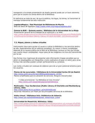 navegación o la simple presentación de diseño general puede ser un buen elemento
para que el usuario se sienta dentro de la Biblioteca.

En definitiva se trata de eso, de que la estética, los logos, los lemas, le transmitan el
mensaje fundamental de esta institución.

LogotecaMagico / Red Municipal de Bibliotecas de Murcia
Base de datos de logotipos (http://www.rmbm.org/magico/logoteca.php)

Conoce la BUR – Quienes somos / Biblioteca de la Universidad de La Rioja
Presentación general de la finalidad de la institución y su Web.
http://www.google.com/url?q=http%3A%2F%2Fbiblioteca.unirioja.es%2Fbiblio%2Fb
ur%2Fburgnral.html&sa=D&sntz=1&usg=AFrqEzfc36VS8B5_JVDv4sslJAuuoJxC6A



7.2. Mapas, planos y visitas virtuales

Instrumento clave para ayudar al usuario a ubicar la Biblioteca y los servicios dentro
de ella. Especialmente útil en edificios complejos. Su mayor o menor complejidad
depende de la riqueza gráfica de la Web de la Biblioteca, aunque no hay que olvidar
que cuanta mayor complejidad, mayor peso de las imágenes a la hora de transmitirlas
por la red.

Hay formas muy ingeniosas de presentar esta información (mapas sensibles que se
abren en desplegables con fotografías o texto explicativo al pasar el ratón) pero otras
formas más sencillas pueden cumplir perfectamente su cometido.

Las visitas virtuales son costosas de elaborar pero de un gran potencial atractivo para
los usuarios.

Planos de las sucursales / Biblioteca de la Universidad Carlos III de Madrid
http://www.uc3m.es/uc3m/serv/BIB/guiabib/pagina_n3.htm
Planos simplificados para la ubicación de servicios. Ninguna interactividad

      Y vídeo promocional: “La Biblioteca en tres minutos”
      http://www.uc3m.es/portal/page/portal/biblioteca

Multimedia - Tour OurServices (Public Library of Charlotte and Mecklenburg
Library, USA)
http://www.plcmc.lib.nc.us/about_us/multimedia.asp
Recorrido interactivo con Flash por los principales servicios de la biblioteca.

Visita virtual / Biblioteca Univ. Politécnica de Valencia
http://www.upv.es/bib/bibliotecas/bib_visitavirtual_c.html

Universidad de Maastricht, Biblioteca. Video.
http://www.google.com/url?q=http%3A%2F%2Fwelcometour.ub.unimaas.nl%2FUB-
instructie%2FindexN.html&sa=D&sntz=1&usg=AFrqEzefnpgsrpGFxUmfJoWLY6SRjbF
-cw
 