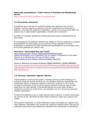 Multimedia presentations / Public Library of Charlotte and Mecklenburg
Library
http://www.plcmc.lib.nc.us/about_us/multimedia.asp


7.3. Direcciones, directorios

La presencia en la red hace en ocasiones olvidar que, aparte de los servicios
virtuales, muchos usuarios se acercan a Internet simplemente en busca de un
teléfono o una dirección postal de la Biblioteca, cuando no en busca de los datos de
contacto de un determinado responsable o miembro de la institución.

No faltan sin embargo ejemplos de instituciones que carecen completamente de
estos datos.

La complejidad de los sistemas bibliotecarios obliga en muchas ocasiones a complicar
la presentación de estos datos, pero el usuarios siempre agradece la mayor
simplicidad y la presencia de datos directamente localizables en la home page, caso
de el primer ejemplo que vamos a ver:

Directorio / Universidad Rey Juan Carlos
http://www.urjc.es/z_files/ac_biblio/nuevaweb/directorio.htm
Aparte del directorio, muy interesante, por su rapidez, la disposición de los datos
básicos de las Bibliotecas al final de la página inicial
(http://www.urjc.es/z_files/ac_biblio/nuevaweb/index.htm)

Directorio / Bibliotecas Municipales de Mallorca. Mapa
                                        interactivo. Listado alfabético.
http://www.google.com/url?q=http%3A%2F%2Fwww.conselldemallorca.net%2F
biblioteques%2Fbibmunic.htm&sa=D&sntz=1&usg=AFrqEze6wp3WhMjsRAMA
8M1-DLqfrhoLJw


7.4. Horarios, Calendario, Agenda, Noticias

Imprescindible en todo servicio público. Aquellos servicios condicionados por la
presencia física del usuario necesitan de un calendario definido y especificado por
ubicaciones físicas, al igual que cualquier restricción existente en los mismos.
También los servicios en red, si tienen alguna limitación temporal, esta se debe
especificar con toda claridad. Importantes además los avisos sobre fiestas e
incidencias (cierres por cortes de luz, por ejemplo), por muy obvios que parezcan
(Fiestas nacionales).

El Web de la biblioteca será un medio perfecto para mantener a nuestra comunidad
de usuarios al día, informada de todas estas incidencias, mejor que cualquier otro
medio.

Otro aspecto importante, si nuestra Biblioteca realiza actividades de cualquier tipo,
eses mantener informados a los usuarios de cuándo se celebran estas. Este tipo de
calendarios/anuncios de actividades son especialmente importantes en bibliotecas
 