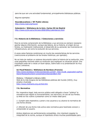 para las que son una actividad fundamental, principalmente bibliotecas públicas.

Algunos ejemplos:

Hours&Locations / NY Public Library
http://www.nypl.org/hours/

Calendario / Biblioteca de la Univ. Carlos III de Madrid
http://www.uc3m.es/uc3m/serv/BIB/GRAL/calendario2.html




7.5. Historia de la Biblioteca / Colecciones y servicios

Para la correcta comprensión de la Biblioteca y sus servicios es siempre necesario
aportar alguna información, aunque sea básica, de su historia, el origen de sus
fondos, su implicación institucional, el desarrollo de su personal, las inversiones en
infraestructura, así como la evolución de sus servicios.

A veces estos factores condicionan en mucho las características de los servicios
(restricciones al préstamo de los fondos históricos, por ejemplo).

No se trata de realizar un extenso documento sobre la historia de la institución, sino
unas pequeñas nociones sobre su evolución que expliquen su situación actual. Una
cronología suele ser a veces un buen apoyo, sobre todo si su presentación es muy
gráfica y atractiva.

  Un Peud’Histoire / Biblioteca de Burdeos (Francia)
  http://www.bordeaux.fr/ebx/portals/ebx.portal?_nfpb=true&_pageLabel=pgPres
  Stand7&classofcontent=presentationStandard&id=467

  History / Chetam’s Library (UK)
  Web de la más longeva de las bibliotecas públicas del mundo (1653), muy
  amplia e ilustrada
  http://www.chethams.org.uk/hist.htm

  7.6. Normativa

  Por imperativo legal, todo servicio público está obligado a hacer “pública” la
  normativa que regula su funcionamiento, sus servicios y el uso de sus fondos.
  La Web se nos vuelve a presentar como un medio ideal para:

  1. Cumplir este imperativo y poner a los usuarios a su alcance la normativa de
  una forma directa.

  2. Difundir de una forma más activa esta normativa para hacérsela conocer y
  comprender al usuario.

  Ambos objetivos son perfectamente compatibles. Uno intentará respetar la
  integridad de la norma, aunque el hipertexto ofrece muchas posibilidades para
 