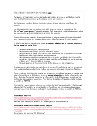 otra parte se ha convertido en imperativo legal.

Aunque en principio son normas pensadas para estos grupos, su utilidad es mucha
para facilitar la comprensión y el acceso a todos los usuarios.

No siempre es cuestión de una fuerte inversión, sino de ponerse en el lugar del
usuario.

Las últimas tendencias van incluso más allá: giran en torno al concepto de J.J.
Garret“userexperiences” es decir, diseñar Web basándose en estudios previos sobre
las experiencias y el comportamiento práctico del usuario.

Existen técnicas de creación de escenarios que ayudan a prever cómo se utilizará el
sitio y sus contenidos, las tareas más comunes y las formas de llevarlas a cabo.

El diseño del Web ha de partir de estos principios básicos en el comportamiento
de los usuarios en la Web:

   o   No leemos las páginas, las hojeamos
   o   No tomamos decisiones óptimas, sino suficientes;
   o   No buscamos la mejor información: nos apañamos con lo que encontramos en
       las fuentes a las que estamos acostumbrados
   o   No malgastamos el tiempo rastreando en grandes cantidades de información:
       no vamos más allá de un determinado nivel de profundidad, no comprobamos
       más de un nº determinado de enlaces
   o   No averiguamos el funcionamiento de las cosas, nos las arreglamos.

A veces nuestro Web deberá prescindir de la perfección profesional para ir a modelos
más cercanos al comportamiento real de los usuarios a los que intentamos fidelizar.

Como resultado de todo esto, una de las tendencias hoy día va hacia no presentar una
sola información de la Biblioteca, sino a la personalización de dicha información, es
decir, distintas formas de presentar la información de la Biblioteca en función de los
perfiles de los grupos de usuarios... Pero dentro de cada perfil puede adoptar incluso
la opción de PORTAL

E incluso hay sistemas que intentan un modelo de Web “personalizable” (My Library):
adaptar la información y la presentación en función de los intereses particulares de
cada persona. Pero dentro de cada perfil puede adoptar incluso la opción de PORTAL



Biblioteca Nacional
http://www.google.com/url?q=http%3A%2F%2Fwww.bne.es%2F&sa=D&sntz=1&us
g=AFrqEzeonqL7wk7JlcQ6Hie0nymnJ0gzqw
Perfiles para segmentos específicos: investigadores y bibliotecarios

Biblioteca de la Universidad de Las Palmas
http://www.google.com/url?q=http%3A%2F%2Fbiblioteca.ulpgc.es%2F%3Fq%3Dfo
rmacion_catalogo_mibiblioteca&sa=D&sntz=1&usg=AFrqEzdQQPEBU1geL6hVtCo0Tp
_Ycn1FTA
Descripción del sistema "Mi Bilbioteca"
 