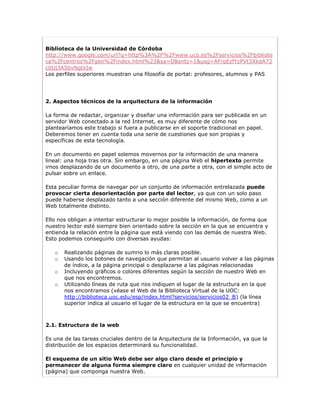 Biblioteca de la Universidad de Córdoba
http://www.google.com/url?q=http%3A%2F%2Fwww.uco.es%2Fservicios%2Fbibliote
ca%2Fcentros%2Fgen%2Findex.html%23&sa=D&sntz=1&usg=AFrqEzfYzPVt3XkdA72
c0Uj3A5bvNgtxIw
Los perfiles superiores muestran una filosofía de portal: profesores, alumnos y PAS




2. Aspectos técnicos de la arquitectura de la información

La forma de redactar, organizar y diseñar una información para ser publicada en un
servidor Web conectado a la red Internet, es muy diferente de cómo nos
plantearíamos este trabajo si fuera a publicarse en el soporte tradicional en papel.
Deberemos tener en cuenta toda una serie de cuestiones que son propias y
específicas de esta tecnología.

En un documento en papel solemos movernos por la información de una manera
lineal: una hoja tras otra. Sin embargo, en una página Web el hipertexto permite
irnos desplazando de un documento a otro, de una parte a otra, con el simple acto de
pulsar sobre un enlace.

Esta peculiar forma de navegar por un conjunto de información entrelazada puede
provocar cierta desorientación por parte del lector, ya que con un solo paso
puede haberse desplazado tanto a una sección diferente del mismo Web, como a un
Web totalmente distinto.

Ello nos obligan a intentar estructurar lo mejor posible la información, de forma que
nuestro lector esté siempre bien orientado sobre la sección en la que se encuentra y
entienda la relación entre la página que está viendo con las demás de nuestra Web.
Esto podemos conseguirlo con diversas ayudas:

   o   Realizando páginas de sumrio lo más claras posible.
   o   Usando los botones de navegación que permitan al usuario volver a las páginas
       de índice, a la página principal o desplazarse a las páginas relacionadas
   o   Incluyendo gráficos o colores diferentes según la sección de nuestro Web en
       que nos encontremos.
   o   Utilizando líneas de ruta que nos indiquen el lugar de la estructura en la que
       nos encontramos (véase el Web de la Biblioteca Virtual de la UOC:
       http://biblioteca.uoc.edu/esp/index.html?servicios/servicios02_B) (la línea
       superior indica al usuario el lugar de la estructura en la que se encuentra)



2.1. Estructura de la web

Es una de las tareas cruciales dentro de la Arquitectura de la Información, ya que la
distribución de los espacios determinará su funcionalidad.

El esquema de un sitio Web debe ser algo claro desde el principio y
permanecer de alguna forma siempre claro en cualquier unidad de información
(página) que componga nuestra Web.
 