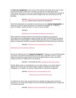 La barra de navegación es otro de los instrumentos más útiles de los que se usan
hoy día en los Web. Suelen dar una idea muy clara de la organización de la
información dentro de un sitio y se ha demostrado que son más efectivas situadas al
principio de una página (y al final cuando la página sea muy extensa) que en los
laterales.

                 Ejemplo: Biblioteca de la Universidad de Granada y Biblioteca
                 Nacional (véase la barra superio de navegación)

Otra forma destacada de presentar las estructuras son los menús desplegables. A
modo de cortinas se abren al pinchar en la opción de desplegar (f+ o flecha) y
permite escoger la parte del Web a la que se quiere navegar.

                 Ejemplo:

                 Biblioteca de la Universidad Politécnica de Valencia

Otros sistemas esconden detrás de las opciones principales otras opciones
secundarias que se despliegan al pasar el ratón por ellos. Generalmente se trata de
sitios Web con muchas páginas e informaciones para las que una simple estructura
básica no basta para localizar una parte importante de la información que contienen.

                 Ejemplo: Biblioteca de la Universidad de Valencia

Biblioteca de la Universidad de Murcia




Otra forma habitual son los “mapas de imágenes”. Dibujos con zonas diferenciadas
que llevan a las partes fundamentales de la estructura del Web. Pero en muchos
casos la estructura ocupa la parte central de la página Web sin más y se pierde
cuando se entra en cualquiera de sus opciones.

                 Ejemplo: Universidad de Chile. Retablo de literatura chilena

Muchas Webs inician su presentación con una idea similar en sus Home Page (o
páginas de inicio) la de una visión frontal y luego se transfiere el resto de la
navegación a un sistema de frames, falsos frames o barras de navegación.

                 Ejemplo: Biblioteca de la Universidad de León

                             Biblioteca de la Universidad de Jaén




Lo habitual hoy día es que se aprovechen las ventajas de todos estos sistemas y
convivan en un mismo sitio dando al usuario distintas posibilidades para navegar por
la estructura general.

                 Ejemplo: Biblioteca de la Universidad de La Laguna
 