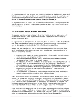 En cualquier caso hay que recordar que estamos hablando de la estructura general de
la información y sus opciones deben ser reducidas para no asustar al usuario con un
abanico de posibilidades excesivamente amplio. Hay que tener en cuenta que un
abuso de estos sistemas puede llegar a abrumar al usuario

Es importante tener en cuenta que se trata de mostrar sólo las partes principales del
sitio y no enlaces directos a cada una de sus páginas. Para eso existen otro tipo de
instrumentos…



2.2. Buscadores, Índices, Mapas y Directorios

Un aspecto esencial de la arquitectura de la información la forman los medios del
usuario para moverse entre las distintas unidades y elementos específicos que
componen un sitio Web.

La organización de la información da como resultado un sumario o tabla de contenido
que suele aparecen en la página de bienvenida o inicio de un Web o en un frame y
que da idea global del contenido del Web y facilita su navegabilidad.

Pero lo que nos interesa aquí son los instrumentos específicos que todo Web debe
tener para localizar información concreta entre sus páginas: índices, directorios o
mapas y buscadores internos.

   o   Los directorios suelen ser listas categorizadas y organizadas jerárquicamente
       de las páginas que componen la Web
   o   El mapa es una representación gráfica del mismo (aunque habitualmente
       vemos denominar “mapa” a un simple índice).
   o   Un índice es una relación alfabética de conceptos con remisión hipertextual a la
       página o parte en la que se habla de dicho concepto o está presente un
       elemento concreto. Los permutados suelen ser los más útiles para los usuarios.
   o   Un buscador es una base de datos que gestiona los epígrafes de un índice de
       manera que podamos recuperarlos automáticamente y no siguiendo la
       ordenación alfabética
   o   Accesos rápidos (quickaccess), generalmente por desplegables. Permiten al
       usuario enlazar rápidamente a los sitios más populares.

Estos instrumentos no son nuevos en las labores documentales. Desde hace siglos se
trabaja con ellos en los productos impresos y electrónicos, muchos de ellos creados
en bibliotecas, archivos, editoriales, etc. Existen múltiples estudios sobre su tipología
y uso y normas internacionales para su elaboración. Su utilización en Internet sin
embargo ha potenciado enormemente su uso debido a las ventajas que ofrece la
hipertextualidad a la hora de utilizar las entradas para recuperar información.

Estos sistema son útiles en todo tipo de sitios Web, pero especialmente interesantes
cuanto menos exacta o rígida es la estructura de la información y mayor cantidad de
información se reúne en torno a una “home page”, ya que a veces se convierten en la
única forma de acceder a informaciones concretas de forma rápida y fácil.
 