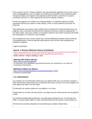 Una variante son los “enlaces rápidos” que generalmente adoptan la forma de ionos o
menú desplegables y que al margen de la estructura del Web o del índice/buscador,
recogen enlaces a los lugares más populares del sitio Web y permiten al usuario
conocedor del sitio ir a esos lugares de una forma rápida y directa.

Si bien las páginas con índices son imprescindibles, no debemos abusar de ellas
poniendo índices que remitan a más índices, como a veces podemos encontrar en
Internet.

Hay bibliotecas que poseen estos sistemas de recuperación exclusivamente para sus
páginas, pero a menudo encontraremos sistemas comunes a toda la organización. Y,
en otros casos, sitios que utilizan un buscador genérico que ofrece la opción de limitar
las búsquedas a un dominio (caso Google).

Las ventajas de unos y otros, hacen que muchas bibliotecas posean varios sistemas
simultáneamente. Internet además está abierto a las formas más originales que
podamos imaginar.

Algunos ejemplos:

Search + Browse (National Library of Scotland)
http://www.google.com/url?q=http%3A%2F%2Fwww.nls.uk%2Fsearch%2Findex.ht
ml&sa=D&sntz=1&usg=AFrqEzekwFo26C30xfEOFqmolbcU3VFhjw
Doble sistema: integra catálogo y web

Sitemap (NY Public Library)
http://www.nypl.org/sitemap/
Un directorio muy detallado, que permite buscar con precisión en un web con
muchísima información.

Biblioteca Pública de Ottawa
http://www.biblioottawalibrary.ca/sitemap/sitemap_f.html
Directorio jerarquizado

2.3. Hiperenlaces

Los enlaces son los elementos dentro de una página Web que nos permite navegar a
otra información relacionada con el elemento de enlace ya sea en la misma página, en
otra página del Web o en otro Web.

El elemento de enlace puede ser una palabra o un icono.

Puede estar en el texto del documento o en alguno de los instrumentos de navegación
vistos.

La hipertextualidad debe garantizar una adecuada navegación por el contenido del
Web: el usuario debe saber en todo momento dónde se encuentra y hacia donde va.

El éxito de los enlaces depende de la claridad para predecir dónde lleva.
 