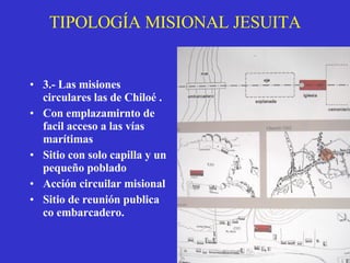 TIPOLOGÍA MISIONAL JESUITA 3.- Las misiones circulares las de Chiloé .   Con emplazamirnto de facil acceso a las vías marítimas Sitio con solo capilla y un pequeño poblado Acción circuilar misional  Sitio de reunión publica co embarcadero. 