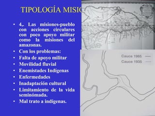 TIPOLOGÍA MISIONAL JESUITA 4,. Las misiones-pueblo con acciones circulares con poco apoyo militar como la misiones del amazonas.   Con los problemas: Falta de apoyo militar Movilidad fluvial Enemistades Indígenas Enfermedades Inadaptación cultural Limitamiento de la vida seminómada. Mal trato a indígenas. 