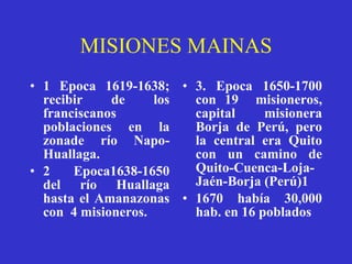 MISIONES MAINAS 1 Epoca 1619-1638; recibir de los franciscanos poblaciones en la zonade río Napo-Huallaga. 2 Epoca1638-1650 del río Huallaga hasta el Amanazonas con  4 misioneros. 3. Epoca 1650-1700 con 19  misioneros, capital misionera Borja de Perú, pero la central era Quito con un camino de Quito-Cuenca-Loja-Jaén-Borja (Perú)1 1670 había 30,000 hab. en 16 poblados 
