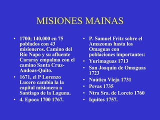 MISIONES MAINAS 1700; 140,000 en 75 poblados con 43 misioneros. Camino del Río Napo y su afluente Cararay empalma con el camino Santa Cruz-Andoas-Quito. 1671, el P Lorenzo Lucero cambia la la capital misionera a Santiago de la Laguna. 4. Epoca 1700 1767.  P. Samuel Fritz sobre el Amazonas hasta los Omaguas con poblaciones importantes:  Yurimaguas 1713 San Joaquín de Omaguas 1723 Naútica Vieja 1731 Pevas 1735 Ntra Sra. de Loreto 1760 Iquitos 1757. 
