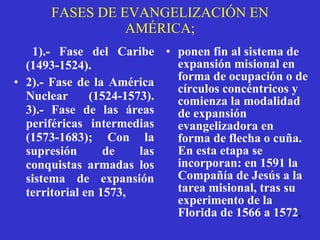FASES DE EVANGELIZACIÓN EN AMÉRICA; 1).- Fase del Caribe (1493-1524). 2).- Fase de la América Nuclear (1524-1573).  3).- Fase de las áreas periféricas intermedias (1573-1683); Con la supresión de las conquistas armadas los sistema de expansión territorial en 1573,   ponen fin al sistema de expansión misional en forma de ocupación o de círculos concéntricos y comienza la modalidad de expansión evangelizadora en forma de flecha o cuña. En esta etapa se incorporan: en 1591 la Compañía de Jesús a la tarea misional, tras su experimento de la Florida de 1566 a 1572 ,   