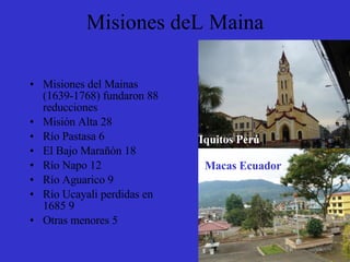 Misiones deL Maina Misiones del Mainas (1639-1768) fundaron 88 reducciones Misión Alta 28 Río Pastasa 6 El Bajo Marañón 18 Río Napo 12 Río Aguarico 9 Río Ucayali perdidas en 1685 9 Otras menores 5 Iquitos Perú Macas Ecuador 