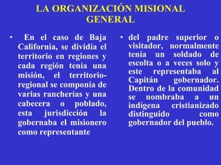 LA ORGANIZACIÓN MISIONAL GENERAL En el caso de Baja California, se dividía el territorio en regiones y cada  región tenía una misión, el territorio-regional se componía de varias rancherías y una cabecera o poblado,   esta jurisdicción la gobernaba el misionero como representante  del padre superior o visitador, normalmente tenía un soldado de escolta o a veces solo y este representaba al Capitán gobernador. Dentro de la comunidad se nombraba a un indígena cristianizado distinguido como gobernador del pueblo.  
