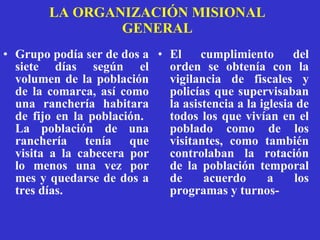 LA ORGANIZACIÓN MISIONAL GENERAL G rupo podía ser de dos a siete días según el volumen de la población de la comarca, así como una ranchería habitara de fijo en la población.  La población de una ranchería tenía que visita a la cabecera por lo menos una vez por mes y quedarse de dos a tres días.  El cumplimiento del orden se obtenía con la vigilancia de fiscales y policías que supervisaban la asistencia a la iglesia de todos los que vivían en el poblado como de los visitantes, como también controlaban la rotación de la población temporal de acuerdo a los programas y turnos- 