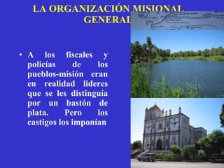 LA ORGANIZACIÓN MISIONAL GENERAL A los fiscales y policías de los pueblos-misión eran en realidad lideres que se les distinguía por un bastón de plata. Pero los castigos los imponían 