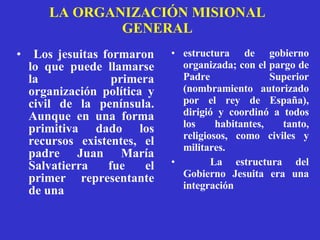 LA ORGANIZACIÓN MISIONAL GENERAL Los jesuitas formaron lo que puede llamarse la primera organización política y civil de la península. Aunque en una forma primitiva dado los recursos existentes, el padre Juan María Salvatierra fue el primer representante de una estructura de gobierno organizada; con el pargo de Padre Superior (nombramiento autorizado por el rey de España), dirigió y coordinó a todos los habitantes, tanto, religiosos, como civiles y militares.  La estructura del Gobierno Jesuita era una integración 
