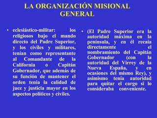 LA ORGANIZACIÓN MISIONAL GENERAL eclesiástico-militar: los religiosos bajo el mando directo del Padre Superior, y los civiles y militares, tenían como representante al Comandante de la California o Capitán Gobernador, que además de su función de mantener el orden tenía la calidad de juez y justicia mayor en los aspectos políticos y civiles. ( El Padre Superior era la autoridad máxima en la península, y en él recaía directamente el nombramiento del Capitán Gobernador (con la autoridad del Virrey de la Nueva España, y en ocasiones del mismo Rey), y asimismo tenía autoridad para quitar el cargo si lo consideraba conveniente.   