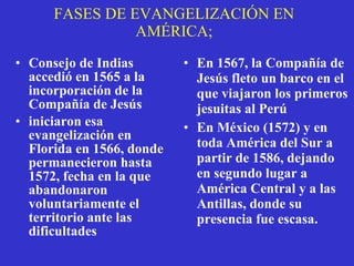 FASES DE EVANGELIZACIÓN EN AMÉRICA; Consejo de Indias accedió en 1565 a la incorporación de la Compañía de Jesús iniciaron esa evangelización en Florida en 1566, donde permanecieron hasta 1572, fecha en la que abandonaron voluntariamente el territorio ante las dificultades En 1567, la Compañía de Jesús fleto un barco en el que viajaron los primeros jesuitas al Perú En México (1572) y en toda América del Sur a partir de 1586, dejando en segundo lugar a América Central y a las Antillas, donde su presencia fue escasa. 