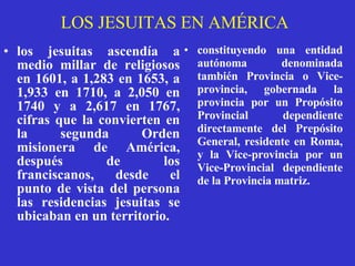LOS JESUITAS EN AMÉRICA los jesuitas ascendía a medio millar de religiosos en 1601, a 1,283 en 1653, a 1,933 en 1710, a 2,050 en 1740 y a 2,617 en 1767, cifras que la convierten en la segunda Orden misionera de América, después de los franciscanos, desde el punto de vista del persona las residencias jesuitas se ubicaban en un territorio.   constituyendo una entidad autónoma denominada también Provincia o Vice-provincia, gobernada la provincia por un Propósito Provincial dependiente directamente del Prepósito General, residente en Roma, y la Vice-provincia por un Vice-Provincial dependiente de la Provincia matriz.   