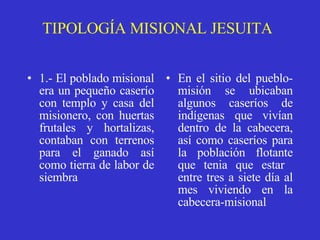 TIPOLOGÍA MISIONAL JESUITA 1.- El poblado misional era un pequeño caserío con templo y casa del misionero, con huertas frutales y hortalizas, contaban con terrenos para el ganado así como tierra de labor de siembra   En el sitio del pueblo-misión se ubicaban algunos caseríos de indígenas que vivían dentro de la cabecera, así como caseríos para la población flotante que tenia que estar  entre tres a siete día al mes viviendo en la cabecera-misional   
