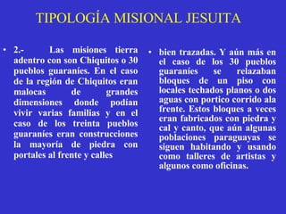 TIPOLOGÍA MISIONAL JESUITA 2.-   Las misiones tierra adentro con son Chiquitos o 30 pueblos guaraníes.  En el caso de la región de Chiquitos eran malocas de grandes dimensiones donde podían vivir varias familias y en el caso de los treinta pueblos guaraníes eran construcciones la mayoría de piedra con portales al frente y calles   bien trazadas. Y aún más en el caso de los 30 pueblos guaraníes se relazaban bloques de un piso con locales techados planos o dos aguas con portico corrido ala frente. Estos bloques a veces eran fabricados con piedra y cal y canto, que aún algunas poblaciones paraguayas se siguen habitando y usando como talleres de artistas y algunos como oficinas.   