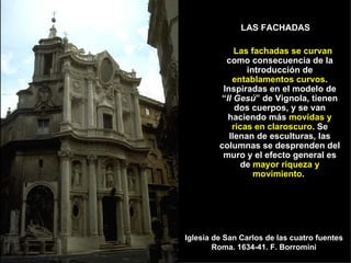LAS FACHADAS  Las fachadas se curvan  como consecuencia de la introducción de  entablamentos curvos . Inspiradas en el modelo de “ Il Gesú ” de Vignola, tienen dos cuerpos, y se van haciendo más  movidas y ricas en claroscuro . Se llenan de esculturas, las columnas se desprenden del muro y el efecto general es de  mayor riqueza y movimiento .  Iglesia de San Carlos de las cuatro fuentes Roma. 1634-41. F. Borromini 