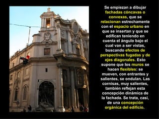 Se empiezan a dibujar  fachadas cóncavas o convexas , que se  relacionan  estrechamente con el  espacio urbano  en que se insertan y que se edifican teniendo en cuenta el ángulo bajo el cual van a ser vistas, buscando  efectos de perspectivas fugadas y de ejes diagonales.  Esto supone que los  muros  se hacen  flexibles : se mueven, con entrantes y salientes, se ondulan. Las cornisas, muy salientes, también reflejan esta concepción dinámica de la fachada. Se trata, casi, de una  concepción orgánica del edificio .  