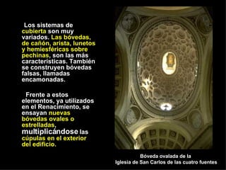Los sistemas de  cubierta  son muy variados.  Las bóvedas, de cañón, arista, lunetos y hemiesféricas sobre pechinas , son las más características. También se construyen bóvedas falsas, llamadas encamonadas. Frente a estos elementos, ya utilizados en el Renacimiento, se ensayan  nuevas bóvedas ovales o estrelladas ,  multiplicándose  las  cúpulas en el exterior del edificio. Bóveda ovalada de la  Iglesia de San Carlos de las cuatro fuentes 