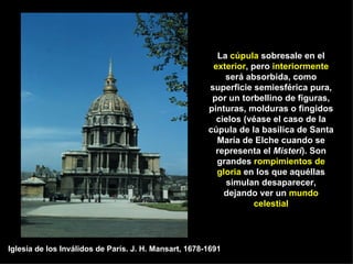 La  cúpula  sobresale en el  exterior , pero  interiormente  será absorbida, como superficie semiesférica pura, por un torbellino de figuras, pinturas, molduras o fingidos cielos (véase el caso de la cúpula de la basílica de Santa María de Elche cuando se representa el  Misteri ). Son grandes  rompimientos de gloria  en los que aquéllas simulan desaparecer, dejando ver un  mundo celestial Iglesia de los Inválidos de París. J. H. Mansart, 1678-1691 