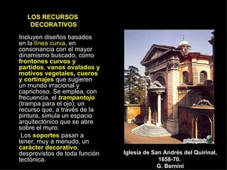 LOS RECURSOS  DECORATIVOS Incluyen diseños basados en la  línea curva , en consonancia con el mayor dinamismo buscado, como  frontones curvos y partidos ,  vanos ovalados y motivos vegetales ,  cueros y cortinajes  que sugieren un mundo irracional y caprichoso. Se emplea, con frecuencia, el  trampantojo  (trampa para el ojo); un recurso que, a través de la pintura, simula un espacio arquitectónico que se abre sobre el muro. Los  soportes  pasan a tener, muy a menudo, un  carácter decorativo , desprovistos de toda función tectónica. Iglesia de San Andrés del Quirinal, 1658-70.  G. Bernini 