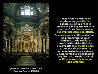 Todos estos elementos se emplean con gran  libertad , pues lo que se valora es la invención y la originalidad en la plasmación de  formas nuevas que impresionen al espectador . En ocasiones, la artificiosidad  en los procedimientos va en detrimento de la solidez o funcionalidad del edificio. Lo que importa es  el efecto global , al que se subordinarán las formas escultóricas, pictóricas y decorativas que embellecen la arquitectura; de este modo,  el edificio se constituye en un todo  orgánico. Iglesia de San Lorenzo de Turín.  Guarino Guarini,1670-80 