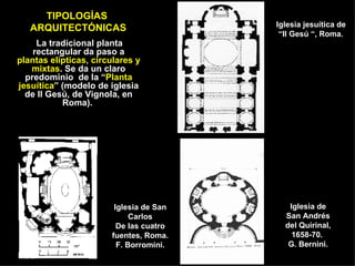 TIPOLOGÍAS  ARQUITECTÓNICAS La tradicional planta rectangular da paso a  plantas elípticas, circulares y mixtas . Se da un claro predominio  de la “ Planta jesuítica ” (modelo de iglesia de Il Gesú, de Vignola, en Roma).  Iglesia jesuítica de  “Il Gesú “, Roma. Iglesia de San Andrés del Quirinal, 1658-70.  G. Bernini. Iglesia de San Carlos De las cuatro fuentes, Roma. F. Borromini. 