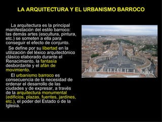 LA ARQUITECTURA Y EL URBANISMO BARROCO La arquitectura es la principal manifestación del estilo barroco: las demás artes (escultura, pintura, etc.) se someten a ella para conseguir el efecto de conjunto.  Se define por su  libertad  en la utilización del léxico arquitectónico clásico elaborado durante el Renacimiento, la  fantasía  desbordante y el  afán de movimiento. El  urbanismo barroco  es consecuencia de la necesidad de ordenar el desarrollo de las ciudades y de expresar, a través de la  arquitectura monumental (edificios, plazas, fuentes, jardines, etc.) , el poder del Estado o de la Iglesia.  