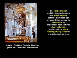 El  espacio interior  también se concibe como una  forma fluyente , estando dominado por las superficies curvas. La  decoración  va haciéndose cada vez más  rica y colorista , potenciando el  efecto escenográfico y teatral  de la arquitectura barroca   Interior: Die Wies, Bavaria, Alemania (1746-54), Dominicus Zimmerman 
