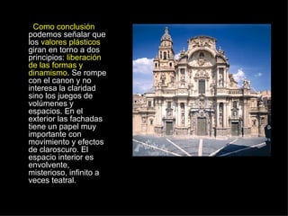 Como conclusión  podemos señalar que los  valores plásticos  giran en torno a dos principios:  liberación de las formas y dinamismo . Se rompe con el canon y no interesa la claridad sino los juegos de volúmenes y espacios. En el exterior las fachadas tiene un papel muy importante con movimiento y efectos de claroscuro. El espacio interior es envolvente, misterioso, infinito a veces teatral.  