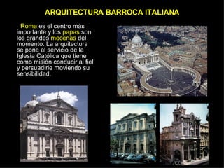 ARQUITECTURA BARROCA ITALIANA Roma  es el centro más importante y los  papas  son los grandes  mecenas  del momento. La arquitectura se pone al servicio de la Iglesia Católica que tiene como misión conducir al fiel y persuadirle moviendo su sensibilidad. 