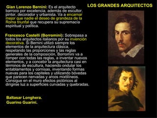 LOS GRANDES ARQUITECTOS Gian   Lorenzo Bernini :  Es el arquitecto barroco por excelencia, además de escultor, pintor, decorador y urbanista. Va a  encarnar mejor que nadie el deseo de grandeza de la Roma triunfal  que recupera su supremacía espiritual y política. Francesco Castelli (Borromini) :  Sobrepasa a todos los arquitectos italianos por su  invención decorativa . Si Bernini utilizó siempre los elementos de la arquitectura clásica, respetando las proporciones y las reglas generales de la composición, Borromini va a romper con todas las reglas, a inventar nuevos elementos, y a concebir la arquitectura casi en términos de escultura, haciendo ondular los entablamentos y cornisas, inventando formas nuevas para los capiteles y utilizando bóvedas que parecen nervadas y arcos mixtilíneos. Consigue en el muro efectos pictóricos al dirigirse luz a superficies curvadas y quebradas.  Baltasar Longhera. Guarino Guarini .  