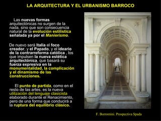 LA ARQUITECTURA Y EL URBANISMO BARROCO Las  nuevas formas  arquitectónicas no surgen de la nada, sino que son consecuencia natural de la  evolución estilística  señalada ya por el  Manierismo .  De nuevo será  Italia  el  foco creador , y  el Papado , y el  ideario de la contrarreforma católica  , los que impulsen  la nueva estética arquitectónica , que basará su  fuerza expresiva en la  monumentalidad, la complicación y el dinamismo de las construcciones. El  punto de partida , como en el resto de las artes, es la nueva  utilización del lenguaje clasicista  elaborado durante el Renacimiento, pero de una forma que conducirá a la  ruptura   del equilibrio clásico. F. Borromini. Prospectiva Spada 