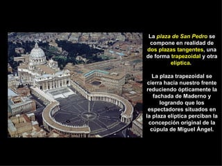 La  plaza de San Pedro  se compone en realidad de  dos plazas tangentes , una de forma  trapezoidal  y otra  elíptica .  La plaza trapezoidal se cierra hacia nuestro frente reduciendo ópticamente la fachada de Maderno y logrando que los espectadores situados en la plaza elíptica perciban la concepción original de la cúpula de Miguel Ángel. 