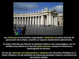 Las  columnas  se encuentran organizadas  radialmente  en torno al punto de generación de la elipse, creando un espacio desbaratado ópticamente. El estilo cultivado por Bernini es bastante clásico, casi arqueológico, con un sentido muy sobrio en el uso del  orden toscano , aunque en dinámica y escenografía es barroco.  El uso de  columnas con balaustradas y estatuas  nos recuerda a Palladio en el  Teatro Olímpico . Un eje tetrástilo de columnas pareadas rompe la monotonía de los tramos medios. 