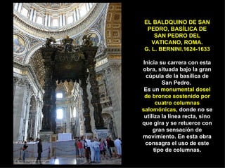 EL BALDQUINO DE SAN PEDRO, BASÍLICA DE SAN PEDRO DEL VATICANO, ROMA. G. L. BERNINI.1624-1633 Inicia su carrera con esta obra, situada bajo la gran cúpula de la basílica de San Pedro.  Es un  monumental dosel de bronce sostenido por cuatro columnas salomónicas , donde no se utiliza la línea recta, sino que gira y se retuerce con gran sensación de movimiento. En esta obra consagra el uso de este tipo de columnas. 