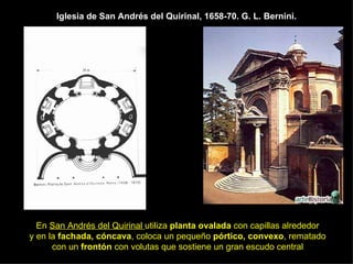 Iglesia de San Andrés del Quirinal, 1658-70. G. L. Bernini. En  San Andrés del Quirinal  utiliza  planta ovalada  con capillas alrededor  y en la  fachada, cóncava , coloca un pequeño  pórtico, convexo , rematado  con un  frontón  con volutas que sostiene un gran escudo central   