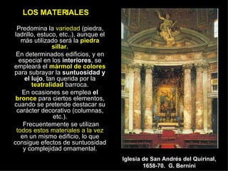 LOS MATERIALES Predomina la  variedad  (piedra, ladrillo, estuco, etc..), aunque el más utilizado será la   piedra sillar. En determinados edificios, y en especial en los  interiores , se empleará el  mármol de colores  para subrayar la  suntuosidad y el lujo , tan querida por la  teatralidad  barroca. En ocasiones se emplea  el  bronce  para ciertos elementos, cuando se pretende destacar su carácter decorativo (columnas, etc.). Frecuentemente se utilizan  todos estos materiales a la vez  en un mismo edificio, lo que consigue efectos de suntuosidad y complejidad ornamental. Iglesia de San Andrés del Quirinal, 1658-70.  G. Bernini 