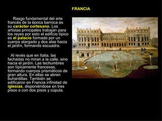 FRANCIA Rasgo fundamental del arte francés de la época barroca es su  carácter cortesano . Los artistas principales trabajan para los reyes por esto el edificio típico es  el palacio  formado por un cuerpo alargado y dos alas hacia el jardín, formando escuadra. Al revés que en Italia, las fachadas no miran a la calle, sino hacia el jardín. Las techumbres son típicamente francesas, formando cuerpos prismáticos de gran altura. En ellas se abren buhardillas. También se edificaron en Francia infinidad de  iglesias , disponiéndose en tres pisos o con dos pisos y cúpula. 